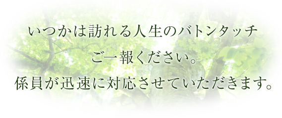 いつかは訪れる人生のバトンタッチご一報ください。係員が迅速に対応させていただきます。